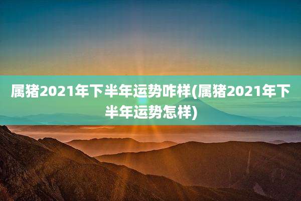 属猪2021年下半年运势咋样(属猪2021年下半年运势怎样)