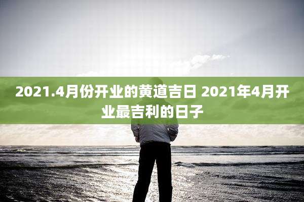 2021.4月份开业的黄道吉日 2021年4月开业最吉利的日子