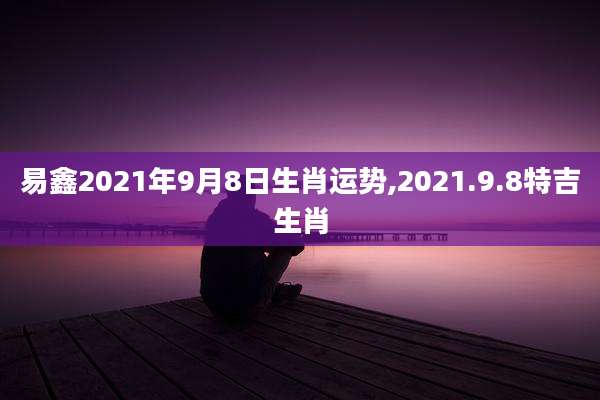 易鑫2021年9月8日生肖运势,2021.9.8特吉生肖
