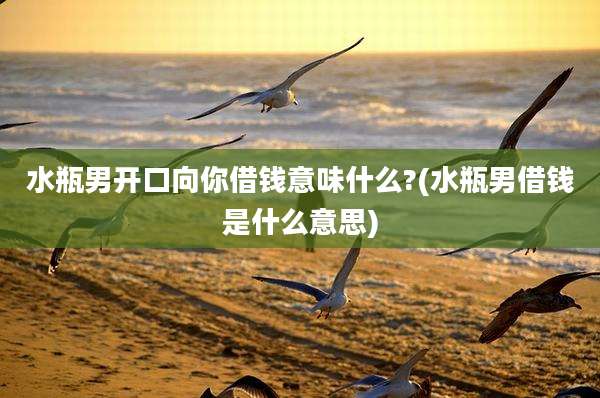 水瓶男开口向你借钱意味什么?(水瓶男借钱是什么意思)