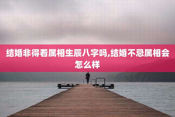 结婚非得看属相生辰八字吗,结婚不忌属相会怎么样
