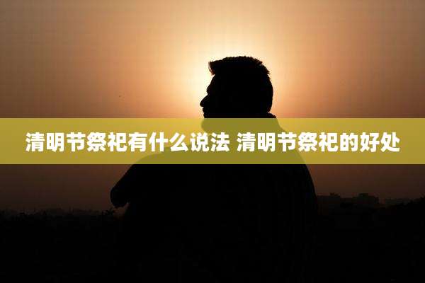 清明节祭祀有什么说法 清明节祭祀的好处