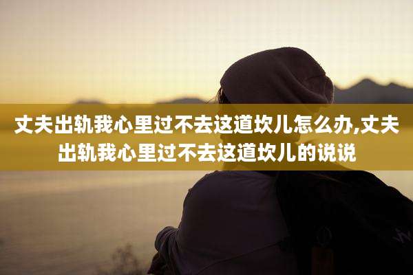 丈夫出轨我心里过不去这道坎儿怎么办,丈夫出轨我心里过不去这道坎儿的说说