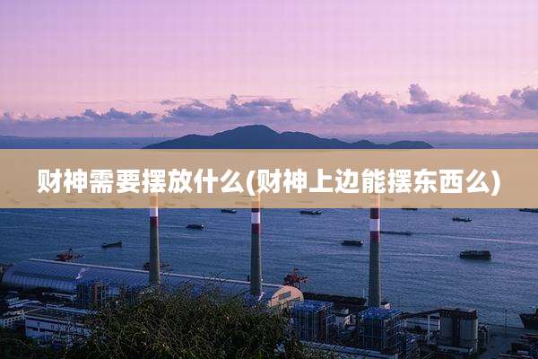 财神需要摆放什么(财神上边能摆东西么)