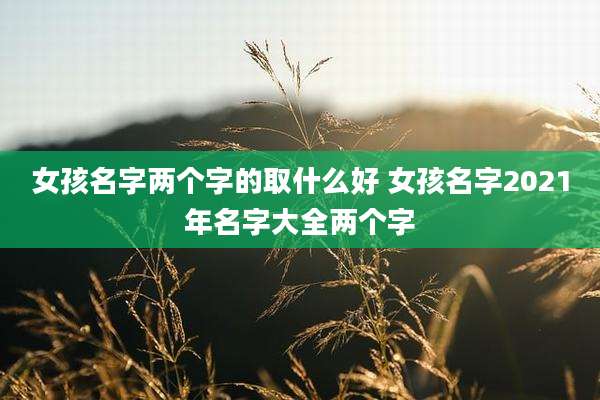 女孩名字两个字的取什么好 女孩名字2021年名字大全两个字