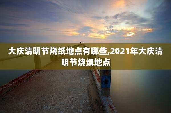 大庆清明节烧纸地点有哪些,2021年大庆清明节烧纸地点