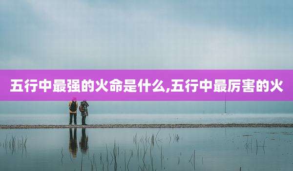 五行中最强的火命是什么,五行中最厉害的火