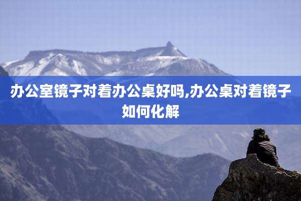 办公室镜子对着办公桌好吗,办公桌对着镜子如何化解