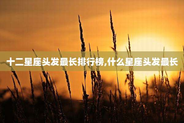 十二星座头发最长排行榜,什么星座头发最长