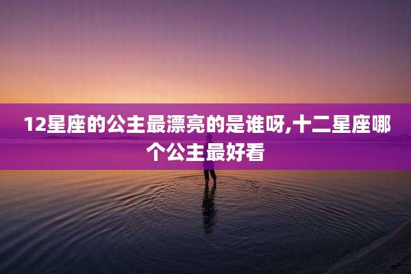 12星座的公主最漂亮的是谁呀,十二星座哪个公主最好看