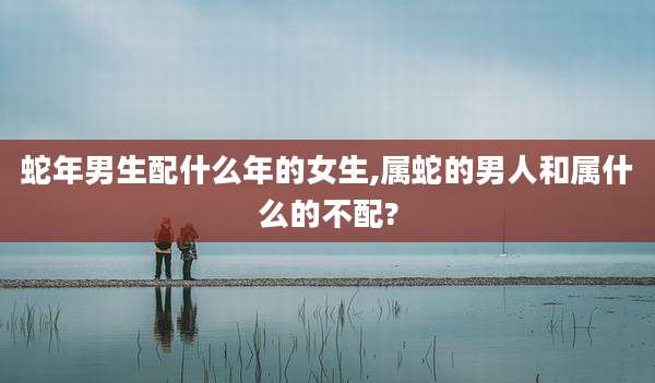 蛇年男生配什么年的女生,属蛇的男人和属什么的不配?