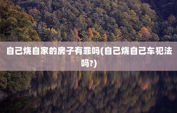 自己烧自家的房子有罪吗(自己烧自己车犯法吗?)