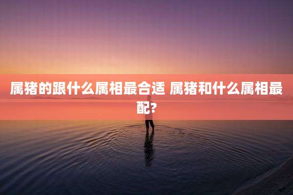 属猪的跟什么属相最合适 属猪和什么属相最配?