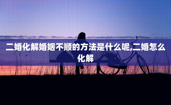 二婚化解婚姻不顺的方法是什么呢,二婚怎么化解