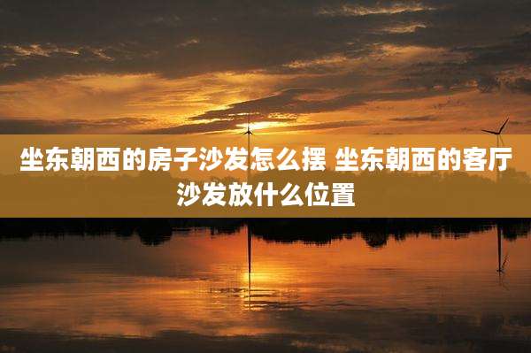 坐东朝西的房子沙发怎么摆 坐东朝西的客厅沙发放什么位置