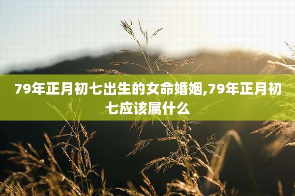 79年正月初七出生的女命婚姻,79年正月初七应该属什么