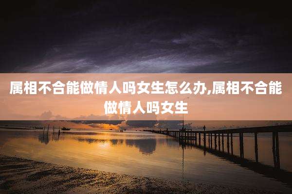 属相不合能做情人吗女生怎么办,属相不合能做情人吗女生