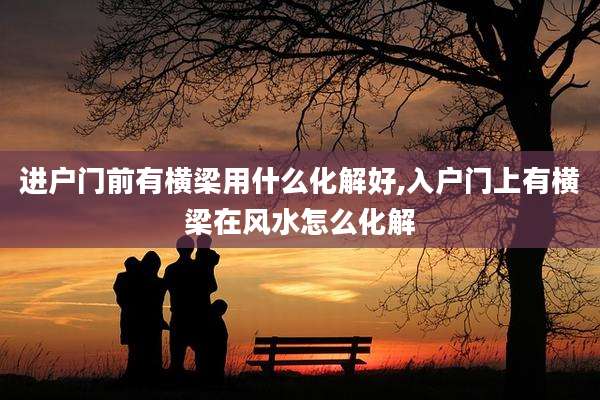 进户门前有横梁用什么化解好,入户门上有横梁在风水怎么化解