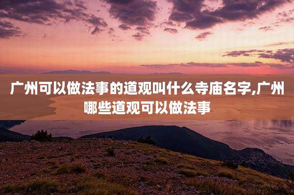 广州可以做法事的道观叫什么寺庙名字,广州哪些道观可以做法事