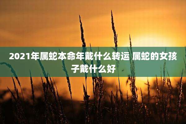 2021年属蛇本命年戴什么转运 属蛇的女孩子戴什么好