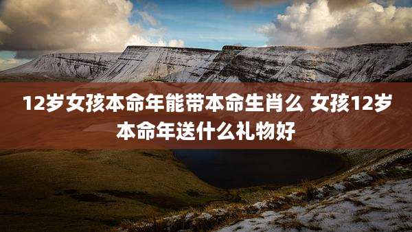 12岁女孩本命年能带本命生肖么 女孩12岁本命年送什么礼物好