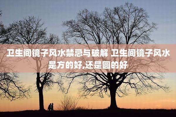 卫生间镜子风水禁忌与破解 卫生间镜子风水是方的好,还是圆的好