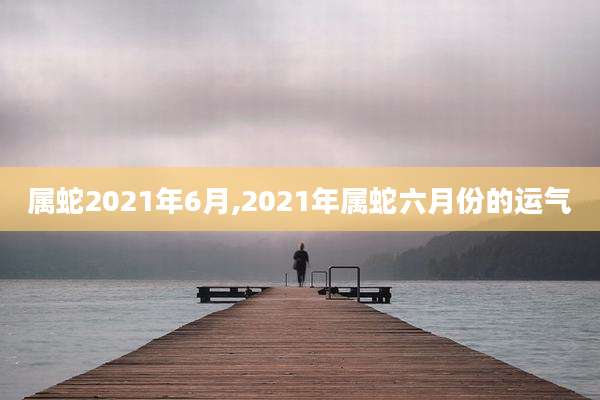 属蛇2021年6月,2021年属蛇六月份的运气