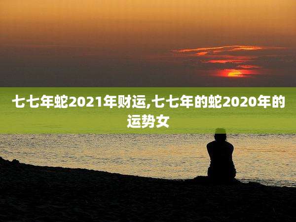 七七年蛇2021年财运,七七年的蛇2020年的运势女