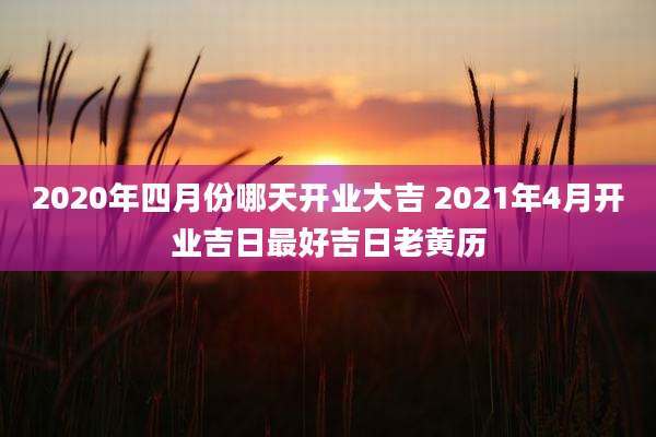 2020年四月份哪天开业大吉 2021年4月开业吉日最好吉日老黄历