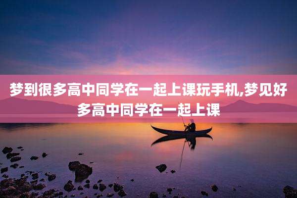 梦到很多高中同学在一起上课玩手机,梦见好多高中同学在一起上课
