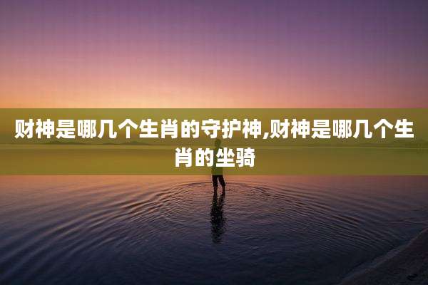 财神是哪几个生肖的守护神,财神是哪几个生肖的坐骑