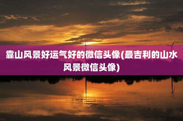 靠山风景好运气好的微信头像(最吉利的山水风景微信头像)