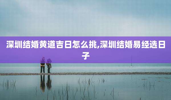 深圳结婚黄道吉日怎么挑,深圳结婚易经选日子