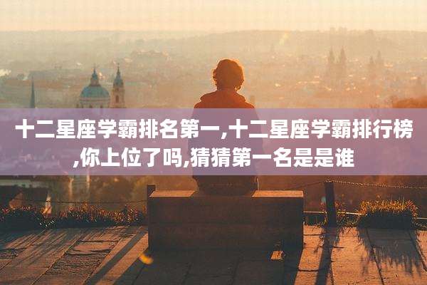 十二星座学霸排名第一,十二星座学霸排行榜,你上位了吗,猜猜第一名是是谁