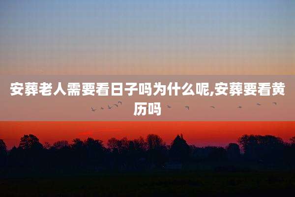 安葬老人需要看日子吗为什么呢,安葬要看黄历吗