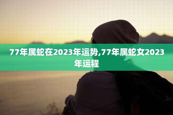 77年属蛇在2023年运势,77年属蛇女2023年运程