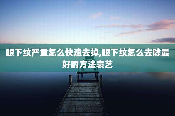 眼下纹严重怎么快速去掉,眼下纹怎么去除最好的方法袁艺