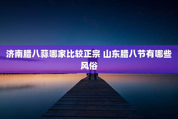 济南腊八蒜哪家比较正宗 山东腊八节有哪些风俗