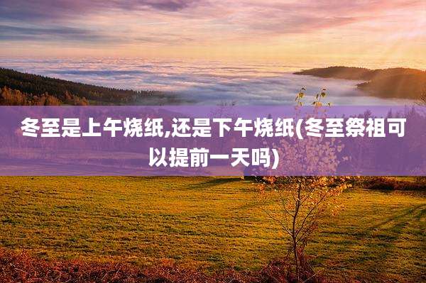 冬至是上午烧纸,还是下午烧纸(冬至祭祖可以提前一天吗)