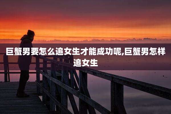 巨蟹男要怎么追女生才能成功呢,巨蟹男怎样追女生