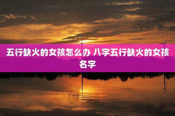 五行缺火的女孩怎么办 八字五行缺火的女孩名字