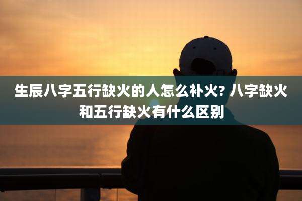 生辰八字五行缺火的人怎么补火? 八字缺火和五行缺火有什么区别