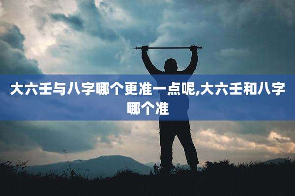 大六壬与八字哪个更准一点呢,大六壬和八字哪个准