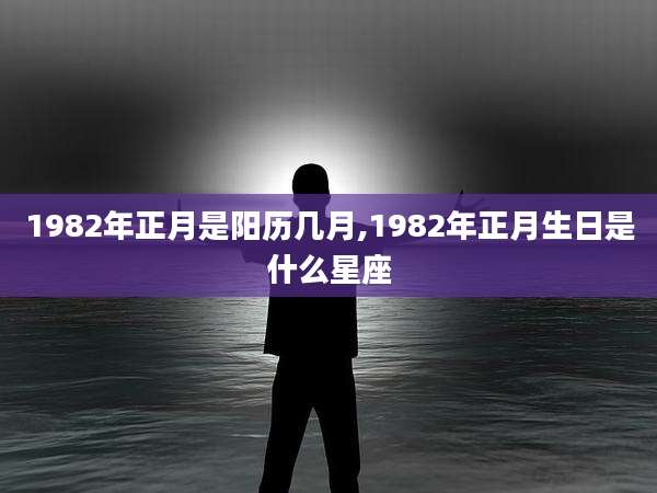 1982年正月是阳历几月,1982年正月生日是什么星座
