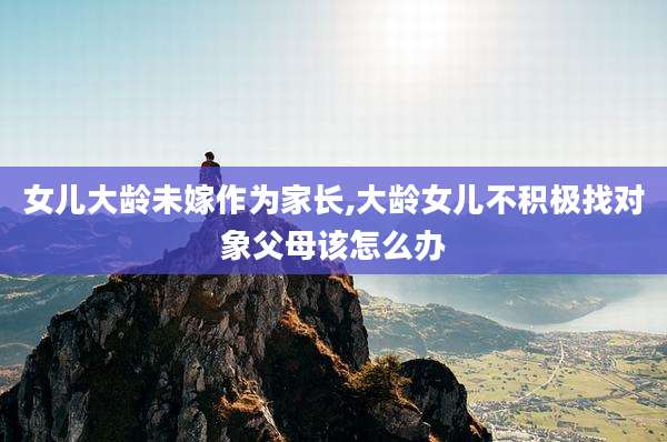 女儿大龄未嫁作为家长,大龄女儿不积极找对象父母该怎么办