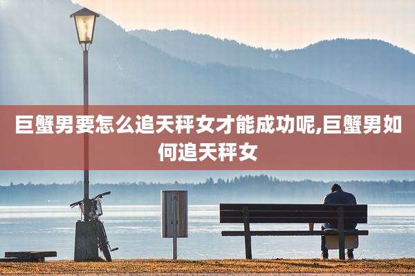巨蟹男要怎么追天秤女才能成功呢,巨蟹男如何追天秤女