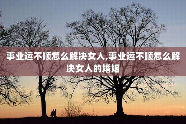 事业运不顺怎么解决女人,事业运不顺怎么解决女人的婚姻