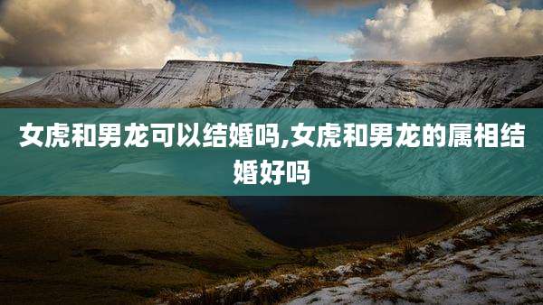女虎和男龙可以结婚吗,女虎和男龙的属相结婚好吗