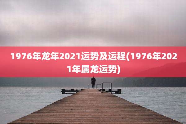 1976年龙年2021运势及运程(1976年2021年属龙运势)