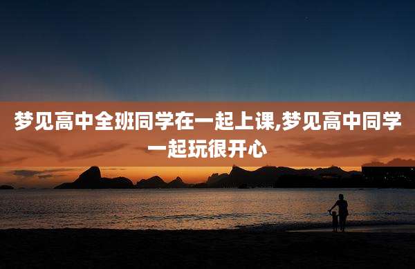 梦见高中全班同学在一起上课,梦见高中同学一起玩很开心